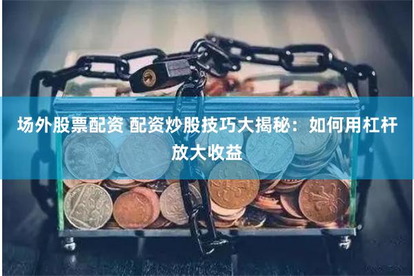 场外股票配资 配资炒股技巧大揭秘：如何用杠杆放大收益