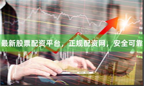 最新股票配资平台，正规配资网，安全可靠