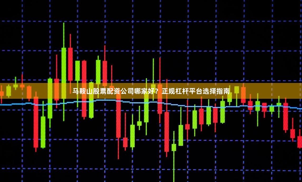 马鞍山股票配资公司哪家好？正规杠杆平台选择指南